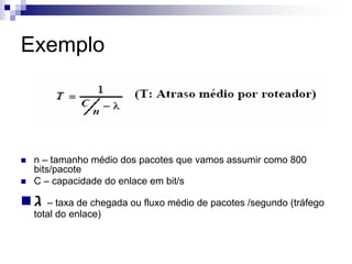 Exemplo




 n – tamanho médio dos pacotes que vamos assumir como 800
 bits/pacote
 C – capacidade do enlace em bit/s

 ‫ – ג‬taxa de chegada ou fluxo médio de pacotes /segundo (tráfego
 total do enlace)
 