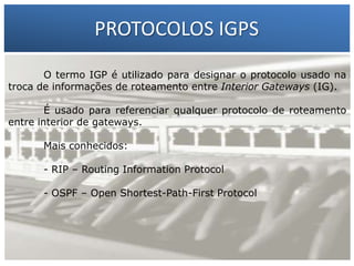 PROTOCOLOS IGPS
O termo IGP é utilizado para designar o protocolo usado na
troca de informações de roteamento entre Interior Gateways (IG).

1 – Francisco Marcelo C. da Silva
É usado para referenciar qualquer protocolo de roteamento
entre interior2 – Gilberto Meira da Silva
de gateways.
Mais conhecidos:
- RIP – Routing Information Protocol
- OSPF – Open Shortest-Path-First Protocol

 