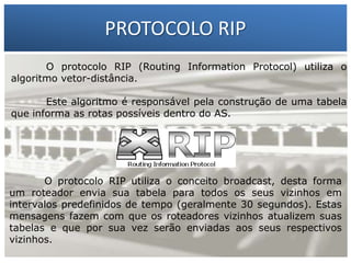 PROTOCOLO RIP
O protocolo RIP (Routing Information Protocol) utiliza o
algoritmo vetor-distância.

1 –algoritmo é responsável pela construçãoSilva tabela
Francisco Marcelo C. da de uma
Este
que informa 2 – Gilbertodentro do AS. Silva
as rotas possíveis Meira da

O protocolo RIP utiliza o conceito broadcast, desta forma
um roteador envia sua tabela para todos os seus vizinhos em
intervalos predefinidos de tempo (geralmente 30 segundos). Estas
mensagens fazem com que os roteadores vizinhos atualizem suas
tabelas e que por sua vez serão enviadas aos seus respectivos
vizinhos.

 