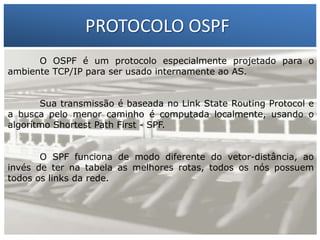 PROTOCOLO OSPF
O OSPF é um protocolo especialmente projetado para o
ambiente TCP/IP para ser usado internamente ao AS.

1 – Francisco Marcelo C. da Silva
Sua transmissão é baseada no Linkda Silva
2menor caminho éMeira State Routing Protocol o
– Gilberto computada localmente, usando e
a busca pelo
algorítmo Shortest Path First - SPF.

O SPF funciona de modo diferente do vetor-distância, ao
invés de ter na tabela as melhores rotas, todos os nós possuem
todos os links da rede.

 