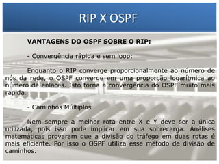 RIP X OSPF
VANTAGENS DO OSPF SOBRE O RIP:

1 – Francisco Marcelo C. da Silva
Enquanto oGilberto Meira da Silva número de
converge proporcionalmente ao
2o – RIPconverge em uma proporção logarítmica ao
nós da rede,
OSPF
- Convergência rápida e sem loop:

número de enlaces. Isto torna a convergência do OSPF muito mais
rápida.
- Caminhos Múltiplos

Nem sempre a melhor rota entre X e Y deve ser a única
utilizada, pois isso pode implicar em sua sobrecarga. Análises
matemáticas provaram que a divisão do tráfego em duas rotas é
mais eficiente. Por isso o OSPF utiliza esse método de divisão de
caminhos.

 