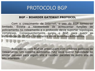 PROTOCOLO BGP
BGP – BOARDER GATEWAY PROTOCOL
Com o crescimento da Internet, o uso do EGP tornou-se
limitado. Existia a necessidade de acrescentar funções de
policiamento no roteamento e o protocolo devia suportar topologias
complexas. Consequentemente surgiu o BGP, para suprir as
deficiências do EGP no roteamento entre sistemas autônomos.

1 – Francisco Marcelo C. da Silva
2 – Gilberto Meira da Silva

Roteadores com BGP se preocupam com critérios políticos de
roteamento. Um sistema autônomo (SA) deve querer habilidade de
enviar pacotes para algum site e receber pacotes de outro site de
seu interesse.

 