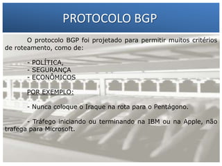 PROTOCOLO BGP
O protocolo BGP foi projetado para permitir muitos critérios
de roteamento, como de:

1 – Francisco Marcelo C. da Silva
2 – Gilberto Meira da Silva

- POLÍTICA,
- SEGURANÇA
- ECONÔMICOS
POR EXEMPLO:

- Nunca coloque o Iraque na rota para o Pentágono.
- Tráfego iniciando ou terminando na IBM ou na Apple, não
trafega para Microsoft.

 