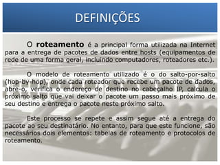 DEFINIÇÕES
O roteamento é a principal forma utilizada na Internet

para a entrega de pacotes de dados entre hosts (equipamentos de
rede de uma forma geral, incluindo computadores, roteadores etc.).

1 – Francisco Marcelo C. da Silva
2 – Gilberto Meira da Silva
O modelo de roteamento utilizado é o do salto-por-salto

(hop-by-hop), onde cada roteador que recebe um pacote de dados,
abre-o, verifica o endereço de destino no cabeçalho IP, calcula o
próximo salto que vai deixar o pacote um passo mais próximo de
seu destino e entrega o pacote neste próximo salto.
Este processo se repete e assim segue até a entrega do
pacote ao seu destinatário. No entanto, para que este funcione, são
necessários dois elementos: tabelas de roteamento e protocolos de
roteamento.

 