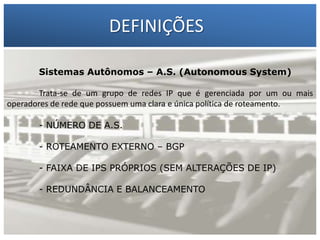DEFINIÇÕES
Sistemas Autônomos – A.S. (Autonomous System)

1 – Francisco Marcelo C. da Silva ou mais
Trata-se de um grupo de redes IP que é gerenciada por um
operadores de rede – Gilbertoclara e única política Silva
2 que possuem uma Meira da de roteamento.
- NÚMERO DE A.S.
- ROTEAMENTO EXTERNO – BGP
- FAIXA DE IPS PRÓPRIOS (SEM ALTERAÇÕES DE IP)
- REDUNDÂNCIA E BALANCEAMENTO

 