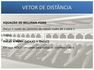 VETOR DE DISTÂNCIA
EQUAÇÃO DE BELLMAN-FORD

1 – Francisco Marcelo C. da Silva
Dx(y) = custo de caminho de menor custo de x para y
2 – Gilberto Meira da Silva
Então:
Dx(y) = MINv {c(x,v) + Dv(y)}
Em que MIN é calculado para todos os vizinhos v de x

 