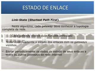 ESTADO DE ENLACE
Link-State (Shortest Path First)

1 – Francisco Marcelo C. da Silva
2 – Gilberto Meira da Silva

Neste algoritmo, cada gateway deve conhecer a topologia
completa da rede.
Cada gateway exerce duas funções principais:
- Testar continuamente o estado dos enlaces com os gateways
vizinhos.
- Enviar periodicamente os dados de estado de seus enlaces a
todos os outros gateways da rede internet

 