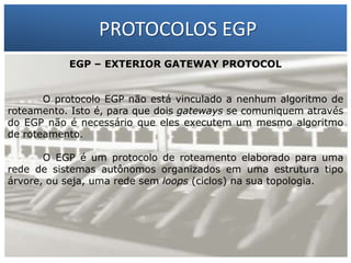 PROTOCOLOS EGP
EGP – EXTERIOR GATEWAY PROTOCOL

1 – Francisco Marcelo C. da Silva
2 – Gilberto Meira da Silva

O protocolo EGP não está vinculado a nenhum algoritmo de
roteamento. Isto é, para que dois gateways se comuniquem através
do EGP não é necessário que eles executem um mesmo algoritmo
de roteamento.
O EGP é um protocolo de roteamento elaborado para uma
rede de sistemas autônomos organizados em uma estrutura tipo
árvore, ou seja, uma rede sem loops (ciclos) na sua topologia.

 