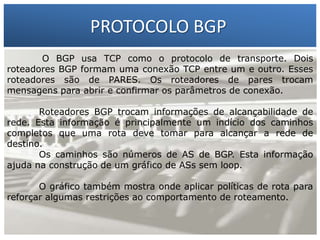 PROTOCOLO BGP
O BGP usa TCP como o protocolo de transporte. Dois
roteadores BGP formam uma conexão TCP entre um e outro. Esses
roteadores são de PARES. Os roteadores de pares trocam
mensagens para abrir e confirmar os parâmetros de conexão.

1 – Francisco Marcelo C. da Silva
2 – Gilberto Meira da Silva
Roteadores BGP trocam informações de alcançabilidade de

rede. Esta informação é principalmente um indício dos caminhos
completos que uma rota deve tomar para alcançar a rede de
destino.
Os caminhos são números de AS de BGP. Esta informação
ajuda na construção de um gráfico de ASs sem loop.
O gráfico também mostra onde aplicar políticas de rota para
reforçar algumas restrições ao comportamento de roteamento.

 