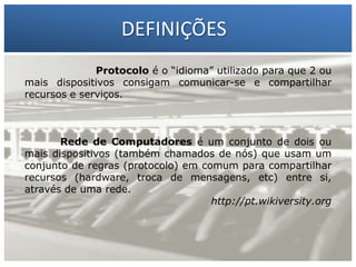 DEFINIÇÕES
Protocolo é o “idioma” utilizado para que 2 ou
mais dispositivos consigam comunicar-se e compartilhar
recursos e serviços.

1 – Francisco Marcelo C. da Silva
2 – Gilberto Meira da Silva

Rede de Computadores é um conjunto de dois ou
mais dispositivos (também chamados de nós) que usam um
conjunto de regras (protocolo) em comum para compartilhar
recursos (hardware, troca de mensagens, etc) entre si,
através de uma rede.
http://pt.wikiversity.org

 