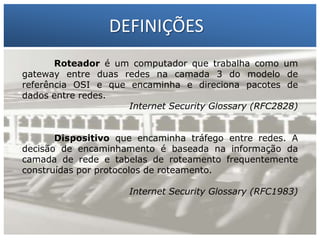 DEFINIÇÕES
Roteador é um computador que trabalha como um
gateway entre duas redes na camada 3 do modelo de
referência OSI e que encaminha e direciona pacotes de
dados entre redes.
Internet Security Glossary (RFC2828)

1 – Francisco Marcelo C. da Silva
2 – Gilberto Meira da Silva

Dispositivo que encaminha tráfego entre redes. A
decisão de encaminhamento é baseada na informação da
camada de rede e tabelas de roteamento frequentemente
construídas por protocolos de roteamento.
Internet Security Glossary (RFC1983)

 
