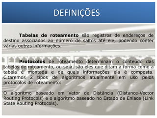 DEFINIÇÕES
Tabelas de roteamento são registros de endereços de
destino associados ao número de saltos até ele, podendo conter
várias outras informações.

1 – Francisco Marcelo C. da Silva
2 – Gilberto Meira da Silva

Protocolos de roteamento determinam o conteúdo das
tabelas de roteamento, ou seja, são eles que ditam a forma como a
tabela é montada e de quais informações ela é composta.
Citaremos 2 tipos de algoritmos atualmente em uso pelos
protocolos de roteamento:
O algoritmo baseado em Vetor de Distância (Distance-Vector
Routing Protocols) e o algoritmo baseado no Estado de Enlace (Link
State Routing Protocols).

 