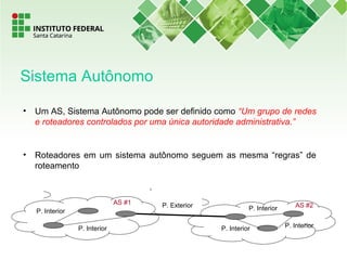 • Um AS, Sistema Autônomo pode ser definido como “Um grupo de redes
e roteadores controlados por uma única autoridade administrativa.”
• Roteadores em um sistema autônomo seguem as mesma “regras” de
roteamento
P. Interior
P. Interior P. Interior
AS #2P. Exterior
P. Interior
P. Interior
AS #1
Sistema Autônomo
 
