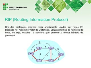 Um dos protocolos internos mais amplamente usados em redes IP.
Baseado no Algoritmo Vetor de Distâncias, utiliza a métrica do números de
hops, ou seja, escolhe o caminho que percorre o menor número de
gateways.
RIP (Routing Information Protocol)
A
ED
CB
F
2
2
1
3
1
1
2
5
3
5
 