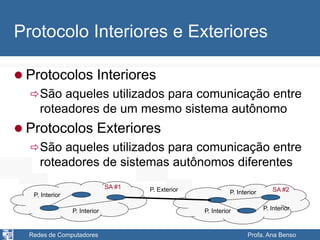 Redes de Computadores Profa. Ana Benso
Protocolo Interiores e Exteriores
 Protocolos Interiores
São aqueles utilizados para comunicação entre
roteadores de um mesmo sistema autônomo
 Protocolos Exteriores
São aqueles utilizados para comunicação entre
roteadores de sistemas autônomos diferentes
P. Interior
P. Interior P. Interior
P. Interior P. Interior
P. Exterior
SA #1 SA #2
 