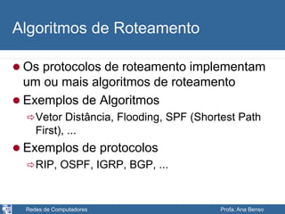 Redes de Computadores Profa. Ana Benso
Algoritmos de Roteamento
 Os protocolos de roteamento implementam
um ou mais algoritmos de roteamento
 Exemplos de Algoritmos
Vetor Distância, Flooding, SPF (Shortest Path
First), ...
 Exemplos de protocolos
RIP, OSPF, IGRP, BGP, ...
 