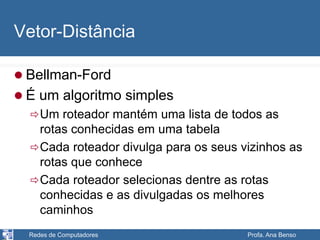Redes de Computadores Profa. Ana Benso
Vetor-Distância
 Bellman-Ford
 É um algoritmo simples
Um roteador mantém uma lista de todos as
rotas conhecidas em uma tabela
Cada roteador divulga para os seus vizinhos as
rotas que conhece
Cada roteador selecionas dentre as rotas
conhecidas e as divulgadas os melhores
caminhos
 