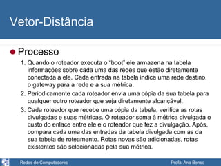 Redes de Computadores Profa. Ana Benso
Vetor-Distância
 Processo
1. Quando o roteador executa o “boot” ele armazena na tabela
informações sobre cada uma das redes que estão diretamente
conectada a ele. Cada entrada na tabela indica uma rede destino,
o gateway para a rede e a sua métrica.
2. Periodicamente cada roteador envia uma cópia da sua tabela para
qualquer outro roteador que seja diretamente alcançável.
3. Cada roteador que recebe uma cópia da tabela, verifica as rotas
divulgadas e suas métricas. O roteador soma à métrica divulgada o
custo do enlace entre ele e o roteador que fez a divulgação. Após,
compara cada uma das entradas da tabela divulgada com as da
sua tabela de roteamento. Rotas novas são adicionadas, rotas
existentes são selecionadas pela sua métrica.
 