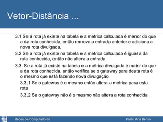 Redes de Computadores Profa. Ana Benso
Vetor-Distância ...
3.1 Se a rota já existe na tabela e a métrica calculada é menor do que
a da rota conhecida, então remove a entrada anterior e adiciona a
nova rota divulgada.
3.2 Se a rota já existe na tabela e a métrica calculada é igual a da
rota conhecida, então não altera a entrada.
3.3. Se a rota já existe na tabela e a métrica divulgada é maior do que
a da rota conhecida, então verifica se o gateway para desta rota é
o mesmo que está fazendo nova divulgação
3.3.1 Se o gateway é o mesmo então altera a métrica para esta
rota
3.3.2 Se o gateway não é o mesmo não altera a rota conhecida
 