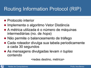 Redes de Computadores Profa. Ana Benso
Routing Information Protocol (RIP)
 Protocolo interior
 Implementa o algoritmo Vetor Distância
 A métrica utilizada é o número de máquinas
intermediárias (no. de hops)
 Não permite o balanceamento de tráfego
 Cada roteador divulga sua tabela periodicamente
a cada 30 segundos
 As mensagens divulgadas levam n tuplas
contendo
<redes destino, métrica>
 