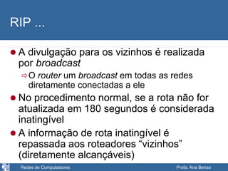Redes de Computadores Profa. Ana Benso
RIP ...
 A divulgação para os vizinhos é realizada
por broadcast
O router um broadcast em todas as redes
diretamente conectadas a ele
 No procedimento normal, se a rota não for
atualizada em 180 segundos é considerada
inatingível
 A informação de rota inatingível é
repassada aos roteadores “vizinhos”
(diretamente alcançáveis)
 