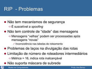 Redes de Computadores Profa. Ana Benso
RIP - Problemas
 Não tem mecanismos de segurança
 É suscetível a spoofing
 Não tem controle de “idade” das mensagens
 Mensagens “velhas” podem ser processadas após
mensagens “novas”
 Inconsistência nas tabelas de roteamento
 Problemas de laços na divulgação das rotas
 Limitação de número de roteadores intermediários
 Métrica = 16, indica rota inalcançável
 Não suporta máscara de subrede
 