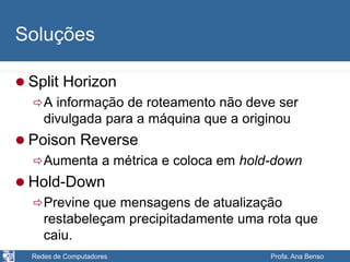 Redes de Computadores Profa. Ana Benso
Soluções
 Split Horizon
A informação de roteamento não deve ser
divulgada para a máquina que a originou
 Poison Reverse
Aumenta a métrica e coloca em hold-down
 Hold-Down
Previne que mensagens de atualização
restabeleçam precipitadamente uma rota que
caiu.
 