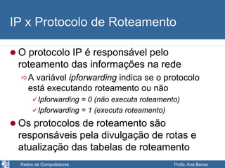 Redes de Computadores Profa. Ana Benso
IP x Protocolo de Roteamento
 O protocolo IP é responsável pelo
roteamento das informações na rede
A variável ipforwarding indica se o protocolo
está executando roteamento ou não
Ipforwarding = 0 (não executa roteamento)
Ipforwarding = 1 (executa roteamento)
 Os protocolos de roteamento são
responsáveis pela divulgação de rotas e
atualização das tabelas de roteamento
 