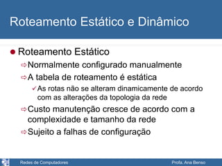 Redes de Computadores Profa. Ana Benso
Roteamento Estático e Dinâmico
 Roteamento Estático
Normalmente configurado manualmente
A tabela de roteamento é estática
As rotas não se alteram dinamicamente de acordo
com as alterações da topologia da rede
Custo manutenção cresce de acordo com a
complexidade e tamanho da rede
Sujeito a falhas de configuração
 