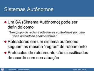 Redes de Computadores Profa. Ana Benso
Sistemas Autônomos
 Um SA (Sistema Autônomo) pode ser
definido como
“Um grupo de redes e roteadores controlados por uma
única autoridade administrativa.”
 Roteadores em um sistema autônomo
seguem as mesma “regras” de roteamento
 Protocolos de roteamento são classificados
de acordo com sua atuação
 