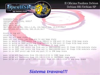 TCPPORTS="{20, 21}"
UDPPORTS="{20, 1024, 4000}"
INT="{xl0, xl1}"
EXT="{xl2, xl3}"
FW="{200.100.10.56, 200.1.2.20, 192.168.0.254, 10.0.0.254}"
HELIO="{200.207.129.199, 200.10.20.30}"

block in log all
scrub in all
pass out all keep state
pass out inet proto tcp from any to any keep state
pass in quick on $EXT proto tcp from $HELIO to $FW port 22 flags S/SA keep state
pass in quick on $EXT proto tcp from $HELIO to $FW port 22 flags A/SA keep state
pass in quick proto udp from any to any port 53 keep state
pass in on $EXT inet proto tcp from any to $MAILSERVER port 25 flags S/SA modulate state
pass in on $EXT inet proto tcp from any to $MAILSERVER port 80 flags S/SA modulate state
pass in on $EXT proto udp from any port 53 to $FW keep state

pass in on xl0 fastroute from 192.168.0.0/24 to $DMZ keep state
pass in on xl0 fastroute from 192.168.0.0/24 to $EXTERNAL keep state
pass in on xl0 route-to xl3:200.100.10.1 from 192.168.0.0/24 to any keep state




                        Sistema travava!!!
 