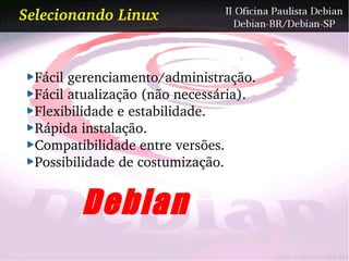 Selecionando Linux


  Fácil gerenciamento/administração.
  Fácil atualização (não necessária).
  Flexibilidade e estabilidade.
  Rápida instalação.
  Compatibilidade entre versões.
  Possibilidade de costumização.


         Debian
 