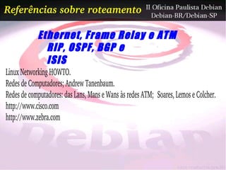 Referências sobre roteamento

            Ethernet, Frame Relay e ATM
              RIP, OSPF, BGP e
              ISIS
Linux Networking HOWTO.
Redes de Computadores; Andrew Tanenbaum.
Redes de computadores: das Lans, Mans e Wans às redes ATM;  Soares, Lemos e Colcher.
http://www.cisco.com
http://www.zebra.com
 
