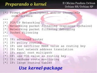 Preparando o kernel
[*] Prompt for development and/or incomplete
     code/drivers
---
[*] TCP/IP Networking
[*] Networking packet filtering (replaces ipchains)
[*] Networking packet filtering debugging
[*] Socket Filtering
---
[*] IP: advanced router
[*] IP: policy routing
[*] IP: use netfilter MARK value as routing key
[*] IP: fast network address translation
[*] IP: equal cost multipath
[*] IP: use TOS value as routing key
[*] IP: verbose route monitoring
[*] IP: large routing tables

        Use kernel-package
 