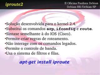 iproute2



Solução desenvolvida para o kernel 2.4.
Substitui os comandos arp, ifconfig e route.
Sintaxe semelhante à do IOS (Cisco).
Permite criar regras de roteamento.
Não interage com os comandos legados.
Permite o controle de banda.
Usa o sistema de filtros e filas.

      apt-get install iproute
 