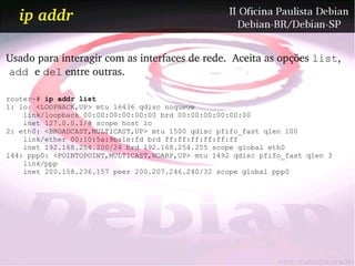 ip addr

Usado para interagir com as interfaces de rede.  Aceita as opções list,
 add e del entre outras.

router~# ip addr list
1: lo: <LOOPBACK,UP> mtu 16436 qdisc noqueue
    link/loopback 00:00:00:00:00:00 brd 00:00:00:00:00:00
    inet 127.0.0.1/8 scope host lo
2: eth0: <BROADCAST,MULTICAST,UP> mtu 1500 qdisc pfifo_fast qlen 100
    link/ether 00:10:5a:9b:1e:fd brd ff:ff:ff:ff:ff:ff
    inet 192.168.254.200/24 brd 192.168.254.255 scope global eth0
144: ppp0: <POINTOPOINT,MULTICAST,NOARP,UP> mtu 1492 qdisc pfifo_fast qlen 3
    link/ppp
    inet 200.158.236.157 peer 200.207.246.240/32 scope global ppp0
 