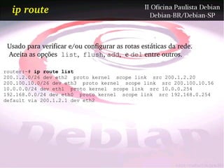 ip route


 Usado para verificar e/ou configurar as rotas estáticas da rede. 
  Aceita as opções  list,  flush, add, e del entre outros.

router:~# ip route list
200.1.2.0/26 dev eth2 proto kernel scope link src 200.1.2.20
200.100.10.0/26 dev eth3 proto kernel scope link src 200.100.10.56
10.0.0.0/24 dev eth1 proto kernel scope link src 10.0.0.254
192.168.0.0/24 dev eth0 proto kernel scope link src 192.168.0.254
default via 200.1.2.1 dev eth2
 