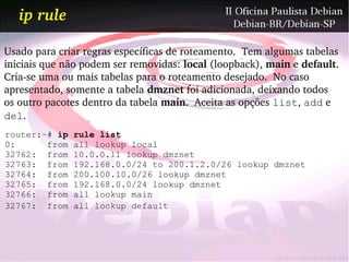 ip rule

Usado para criar regras específicas de roteamento.  Tem algumas tabelas 
iniciais que não podem ser removidas: local (loopback), main e default.
Cria­se uma ou mais tabelas para o roteamento desejado.  No caso 
apresentado, somente a tabela dmznet foi adicionada, deixando todos
os outro pacotes dentro da tabela main.  Aceita as opções list, add e
del.
router:~# ip   rule list
0:      from   all lookup local
32762: from    10.0.0.11 lookup dmznet
32763: from    192.168.0.0/24 to 200.1.2.0/26 lookup dmznet
32764: from    200.100.10.0/26 lookup dmznet
32765: from    192.168.0.0/24 lookup dmznet
32766: from    all lookup main
32767: from    all lookup default
 
