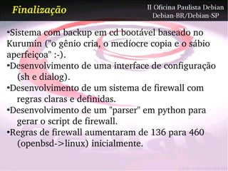 Finalização

 Sistema com backup em cd bootável baseado no
Kurumin ("o gênio cria, o medíocre copia e o sábio
aperfeiçoa" :­).
 Desenvolvimento de uma interface de configuração
   (sh e dialog).
 Desenvolvimento de um sistema de firewall com
   regras claras e definidas.
 Desenvolvimento de um "parser" em python para
   gerar o script de firewall.
●
 Regras de firewall aumentaram de 136 para 460
   (openbsd­>linux) inicialmente.
 