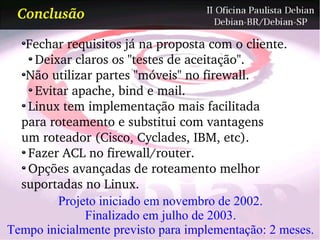 Conclusão

   Fechar requisitos já na proposta com o cliente.
    Deixar claros os "testes de aceitação".
   Não utilizar partes "móveis" no firewall.
    Evitar apache, bind e mail.
   Linux tem implementação mais facilitada
  para roteamento e substitui com vantagens
  um roteador (Cisco, Cyclades, IBM, etc).
   Fazer ACL no firewall/router.
   Opções avançadas de roteamento melhor 
  suportadas no Linux.
        Projeto iniciado em novembro de 2002.
              Finalizado em julho de 2003.
Tempo inicialmente previsto para implementação: 2 meses.
 