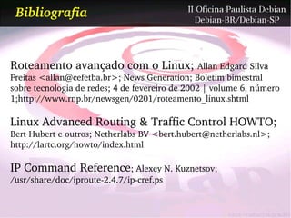 Bibliografia


Roteamento avançado com o Linux; Allan Edgard Silva 
Freitas <allan@cefetba.br>; News Generation; Boletim bimestral 
sobre tecnologia de redes; 4 de fevereiro de 2002 | volume 6, número 
1;http://www.rnp.br/newsgen/0201/roteamento_linux.shtml

Linux Advanced Routing & Traffic Control HOWTO; 
Bert Hubert e outros; Netherlabs BV <bert.hubert@netherlabs.nl>; 
http://lartc.org/howto/index.html

IP Command Reference; Alexey N. Kuznetsov; 
/usr/share/doc/iproute­2.4.7/ip­cref.ps
 