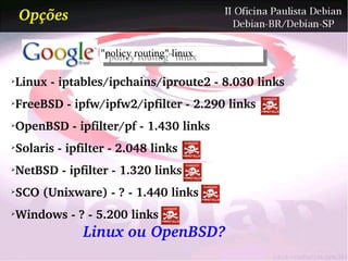 Opções

                "policy routing" linux
                 "policy routing" linux

Linux ­ iptables/ipchains/iproute2 ­ 8.030 links
➢



FreeBSD ­ ipfw/ipfw2/ipfilter ­ 2.290 links
➢



OpenBSD ­ ipfilter/pf ­ 1.430 links
➢



Solaris ­ ipfilter ­ 2.048 links
➢



NetBSD ­ ipfilter ­ 1.320 links
➢



SCO (Unixware) ­ ? ­ 1.440 links
➢



Windows ­ ? ­ 5.200 links
➢


             Linux ou OpenBSD?
 