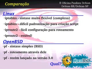 Comparação

Linux
➢
    iptables ­ sintaxe muito flexível (complexa)
➢
    iptables ­ difícil padronização para criação script
➢
    iproute2 ­ fácil configuração para roteamento
➢
    iproute2 ­ estável!
OpenBSD
pf ­ sintaxe simples (BSD)
➢



pf ­ roteamento através dele
➢



pf ­ recém lançado na versão 3.0
➢



                                   Qual?
 