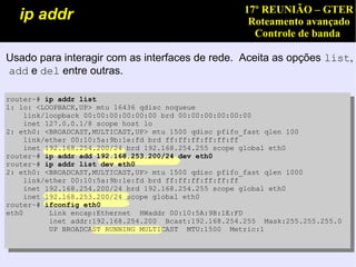 17º REUNIÃO – GTER
   ip addr                                            Roteamento avançado
                                                       Controle de banda

Usado para interagir com as interfaces de rede. Aceita as opções list,
add e del entre outras.

router~# ip addr list
1: lo: <LOOPBACK,UP> mtu 16436 qdisc noqueue
    link/loopback 00:00:00:00:00:00 brd 00:00:00:00:00:00
    inet 127.0.0.1/8 scope host lo
2: eth0: <BROADCAST,MULTICAST,UP> mtu 1500 qdisc pfifo_fast qlen 100
    link/ether 00:10:5a:9b:1e:fd brd ff:ff:ff:ff:ff:ff
    inet 192.168.254.200/24 brd 192.168.254.255 scope global eth0
router~# ip addr add 192.168.253.200/24 dev eth0
router~# ip addr list dev eth0
2: eth0: <BROADCAST,MULTICAST,UP> mtu 1500 qdisc pfifo_fast qlen 1000
    link/ether 00:10:5a:9b:1e:fd brd ff:ff:ff:ff:ff:ff
    inet 192.168.254.200/24 brd 192.168.254.255 scope global eth0
    inet 192.168.253.200/24 scope global eth0
router~# ifconfig eth0
eth0      Link encap:Ethernet HWaddr 00:10:5A:9B:1E:FD
          inet addr:192.168.254.200 Bcast:192.168.254.255 Mask:255.255.255.0
          UP BROADCAST RUNNING MULTICAST MTU:1500 Metric:1
 
