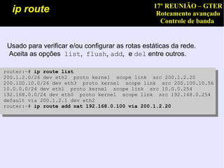 17º REUNIÃO – GTER
  ip route                                         Roteamento avançado
                                                    Controle de banda


 Usado para verificar e/ou configurar as rotas estáticas da rede.
 Aceita as opções  list,  flush, add, e del entre outros.

router:~# ip route list
200.1.2.0/26 dev eth2 proto kernel scope link src 200.1.2.20
200.100.10.0/26 dev eth3 proto kernel scope link src 200.100.10.56
10.0.0.0/24 dev eth1 proto kernel scope link src 10.0.0.254
192.168.0.0/24 dev eth0 proto kernel scope link src 192.168.0.254
default via 200.1.2.1 dev eth2
router:~# ip route add nat 192.168.0.100 via 200.1.2.20
 