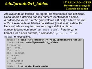 17º REUNIÃO – GTER
/etc/iproute2/rt_tables                         Roteamento avançado
                                                 Controle de banda
Arquivo onde as tabelas (de regras) de roteamento são definidas.
Cada tabela é definida por seu número identificador e nome.
A ordenação vai de 0 à 255 (256 valores = 8 bits) e a faixa de 253
à 255 é reservada às tabelas do sistema (local, main e default).
Uma entrada na arquivo mas sem regra definida não é
apresentada no comando "ip rule list".  Para forçar o
kernel a ler a nova entrada, o comando "ip route flush
cache" é necessário.
 router ~# echo "200 dmznet" >> /etc/iproute2/rt_tables
 router ~# cat /etc/iproute2/rt_tables
 # reserved
 255   local
 254   main
 253   default
 0 unspec
 # local
 1 inr.ruhep
 200   dmznet
 router ~# ip route flush cache
 