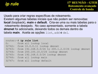 17º REUNIÃO – GTER
 ip rule                                       Roteamento avançado
                                                Controle de banda

Usado para criar regras específicas de roteamento.
Existem algumas tabelas iniciais que não podem ser removidas:
local (loopback), main e default. Cria-se uma ou mais tabelas para o
 roteamento desejado. No caso apresentado, somente a tabela
dmznet foi adicionada, deixando todos os demais dentro da
tabela main. Aceita as opções list, add e del.

 router:~# ip   rule list
 0:      from   all lookup local
 32762: from    10.0.0.11 lookup dmznet
 32763: from    192.168.0.0/24 to 200.1.2.0/26 lookup dmznet
 32764: from    200.100.10.0/26 lookup dmznet
 32765: from    192.168.0.0/24 lookup dmznet
 32766: from    all lookup main
 32767: from    all lookup default
 