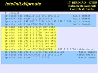 17º REUNIÃO – GTER
/etc/init.d/iproute                            Roteamento avançado
                                                Controle de banda
#!   /bin/sh
ip   route add   default via 200.100.10.1         table dmznet
ip   rule add    from 192.168.0.0/24              table dmznet
ip   route add   192.168.0.0/24 via 192.168.0.254 table dmznet
ip   rule add    from 200.100.10.0/26             table dmznet
ip   addr add    200.1.2.3/26 dev eth2
ip   addr add    200.1.2.4/26 dev eth2
ip   addr add    200.1.2.5/26 dev eth2
ip   addr add    200.1.2.7/26 dev eth2
ip   addr add    200.1.2.14/26 dev eth2
ip   addr add    200.1.2.15/26 dev eth2
ip   addr add    200.1.2.27/26 dev eth2
ip   addr add    200.1.2.62/26 dev eth2
ip   rule add    from 192.168.0.0/24 to 200.1.2.0/26 table dmznet
ip   route add   200.1.2.0/26 via 200.1.2.20          table dmznet
ip   route add   10.0.0.0/24 via 10.0.0.254          table dmznet
ip   rule add    from 10.0.0.11/32                    table dmznet
 