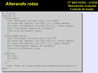 17º REUNIÃO – GTER
  Alterando rotas                                 Roteamento avançado
                                                   Controle de banda
#! /bin/sh
case $1 in
  start|adsl)
     echo "Roteando Intranet pelo link ADSL"
     ip route del default via 200.1.2.1 table dmznet
     ip route add default via 200.100.10.1 table dmznet
     echo "Iniciando regras de firewall"
     /etc/init.d/firewall start
     ;;
  stop|frame-relay)
     echo "Roteando Intranet pelo link FR"
     ip route del default via 200.100.10.1 table dmznet
     ip route add default via 200.1.2.1 table dmznet
     echo "Desligando regras de firewall"
     /etc/init.d/firewall stop
     ;;
  restart)
     $0 stop
     $0 start
     ;;
  *)
     echo "Use: $0 {start|adsl|stop|frame-relay|restart}"
esac
 