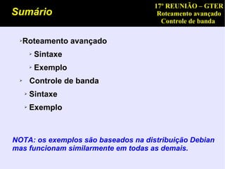 17º REUNIÃO – GTER
Sumário                               Roteamento avançado
                                       Controle de banda

 ➢   Roteamento avançado
         ➢   Sintaxe
         ➢   Exemplo
 ➢       Controle de banda
     ➢   Sintaxe
     ➢   Exemplo



NOTA: os exemplos são baseados na distribuição Debian
mas funcionam similarmente em todas as demais.
 